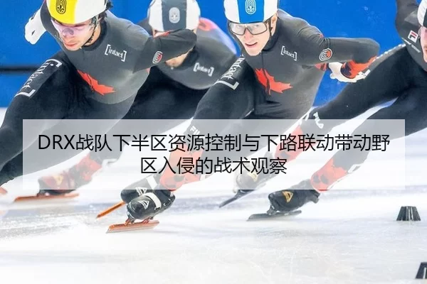 DRX战队下半区资源控制与下路联动带动野区入侵的战术观察